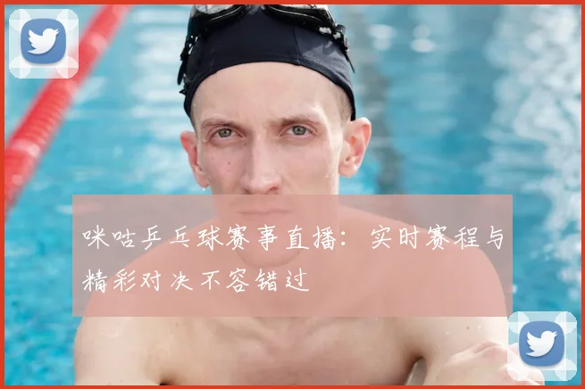 咪咕乒乓球赛事直播：实时赛程与精彩对决不容错过